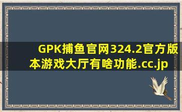 GPK捕鱼官网324.2官方版本游戏大厅有啥功能.cc